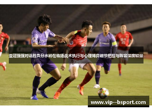 亚冠强强对话胜负分水岭在临场战术执行与心理博弈细节把控与阵容深度较量