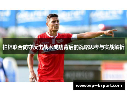 柏林联合防守反击战术成功背后的战略思考与实战解析 柏林联合防守反击战术成功背后的战略思考与实战解析