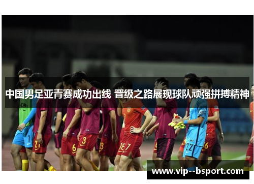 中国男足亚青赛成功出线 晋级之路展现球队顽强拼搏精神