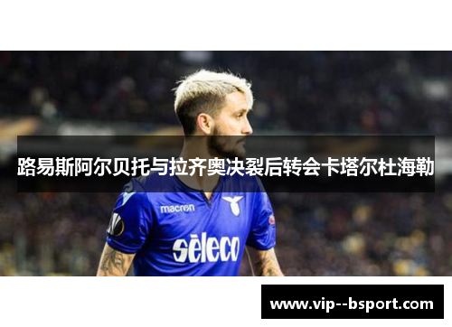 路易斯阿尔贝托与拉齐奥决裂后转会卡塔尔杜海勒 路易斯阿尔贝托与拉齐奥决裂后转会卡塔尔杜海勒