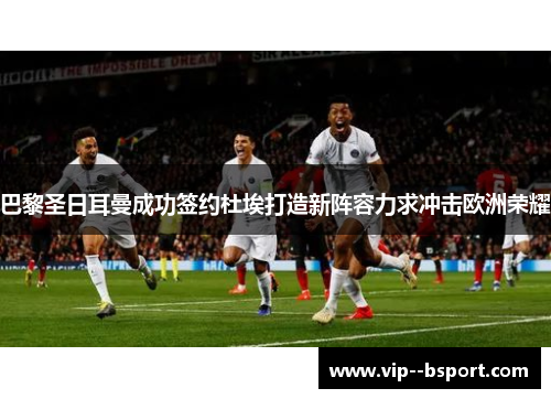 巴黎圣日耳曼成功签约杜埃打造新阵容力求冲击欧洲荣耀 巴黎圣日耳曼成功签约杜埃打造新阵容力求冲击欧洲荣耀