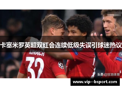 卡塞米罗英超双红会连续低级失误引球迷热议 卡塞米罗英超双红会连续低级失误引球迷热议